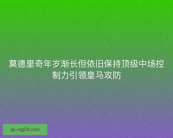 莫德里奇年岁渐长但依旧保持顶级中场控制力引领皇马攻防