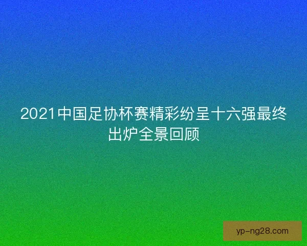 2021中国足协杯赛精彩纷呈十六强最终出炉全景回顾