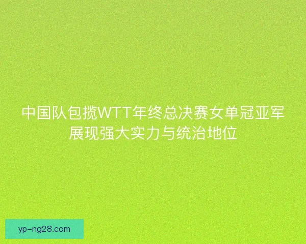 中国队包揽WTT年终总决赛女单冠亚军展现强大实力与统治地位