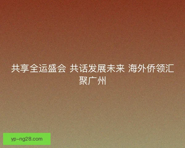 共享全运盛会 共话发展未来 海外侨领汇聚广州