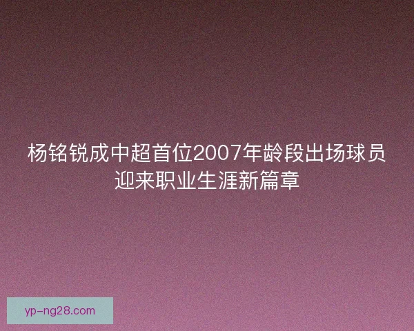 杨铭锐成中超首位2007年龄段出场球员迎来职业生涯新篇章