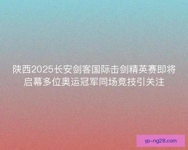 陕西2025长安剑客国际击剑精英赛即将启幕多位奥运冠军同场竞技引关注