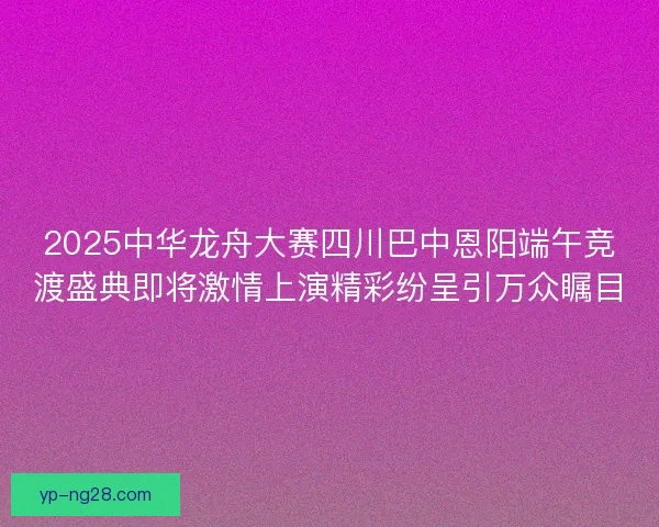 2025中华龙舟大赛四川巴中恩阳端午竞渡盛典即将激情上演精彩纷呈引万众瞩目