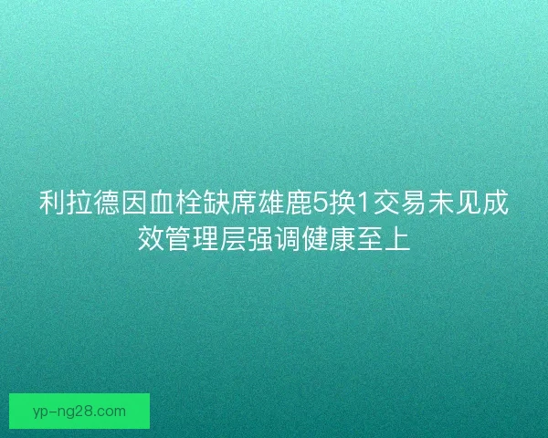 利拉德因血栓缺席雄鹿5换1交易未见成效管理层强调健康至上