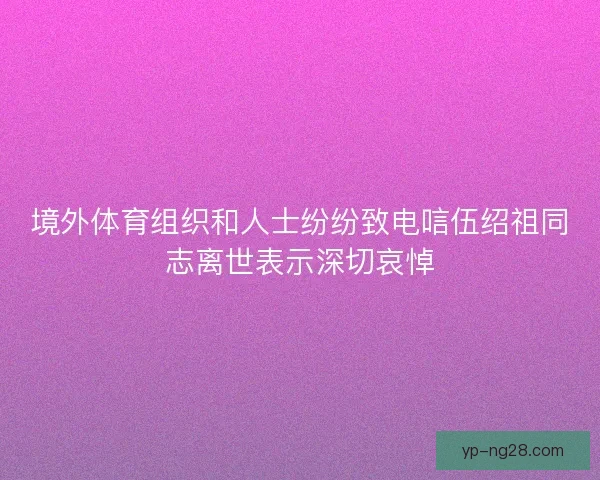 境外体育组织和人士纷纷致电唁伍绍祖同志离世表示深切哀悼