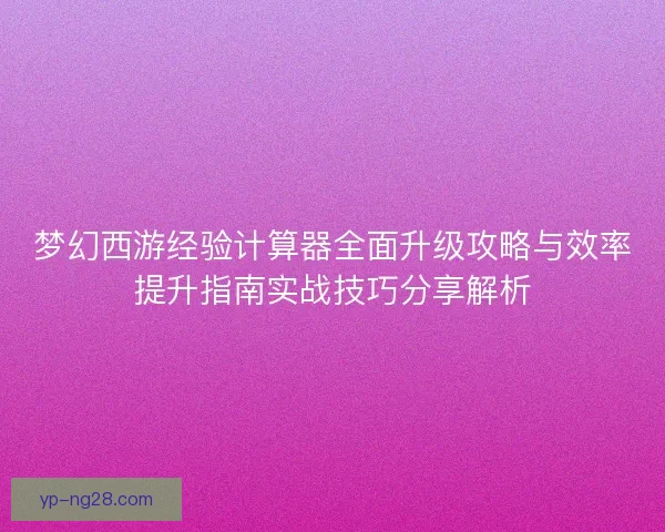 梦幻西游经验计算器全面升级攻略与效率提升指南实战技巧分享解析