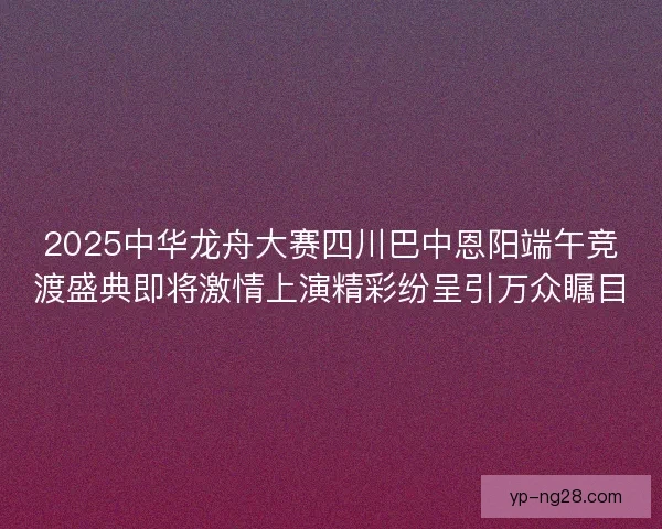 2025中华龙舟大赛四川巴中恩阳端午竞渡盛典即将激情上演精彩纷呈引万众瞩目