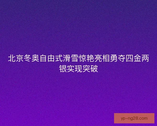 北京冬奥自由式滑雪惊艳亮相勇夺四金两银实现突破