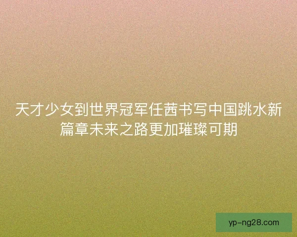 天才少女到世界冠军任茜书写中国跳水新篇章未来之路更加璀璨可期