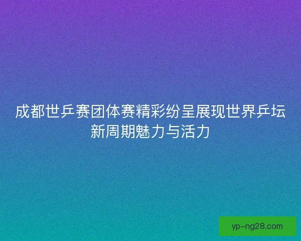 成都世乒赛团体赛精彩纷呈展现世界乒坛新周期魅力与活力