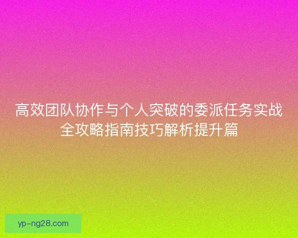 高效团队协作与个人突破的委派任务实战全攻略指南技巧解析提升篇