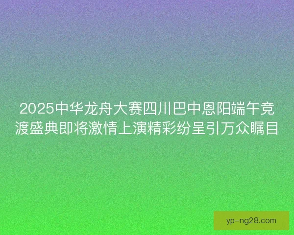 2025中华龙舟大赛四川巴中恩阳端午竞渡盛典即将激情上演精彩纷呈引万众瞩目