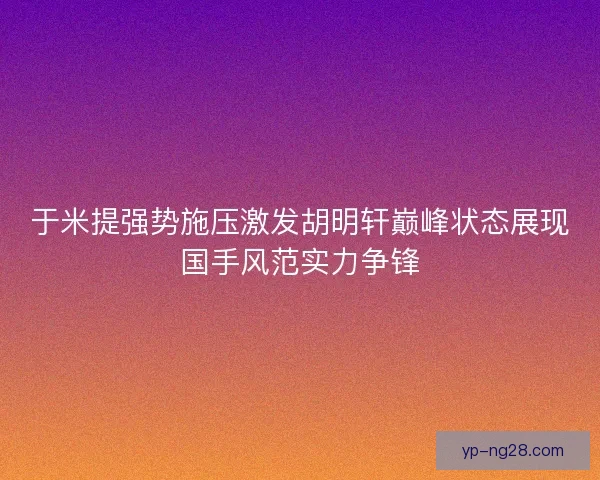 于米提强势施压激发胡明轩巅峰状态展现国手风范实力争锋