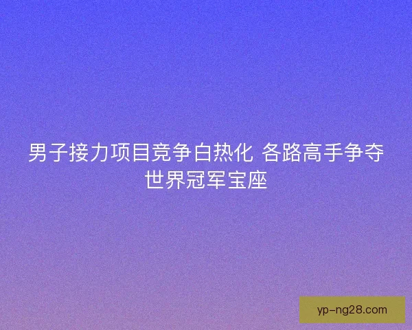 男子接力项目竞争白热化 各路高手争夺世界冠军宝座