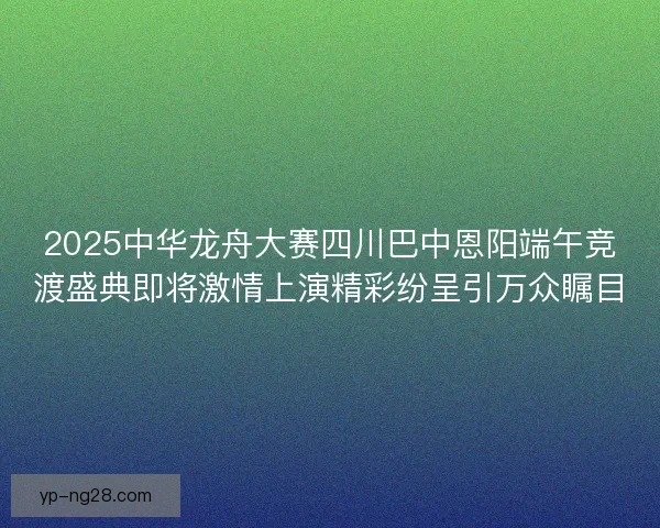 2025中华龙舟大赛四川巴中恩阳端午竞渡盛典即将激情上演精彩纷呈引万众瞩目
