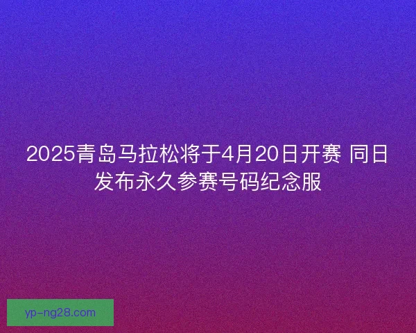 2025青岛马拉松将于4月20日开赛 同日发布永久参赛号码纪念服