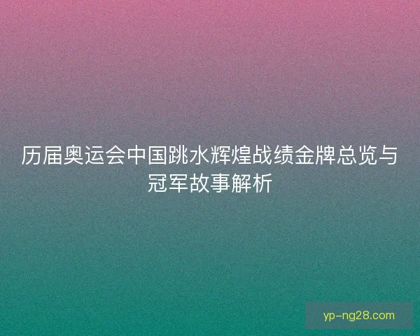 历届奥运会中国跳水辉煌战绩金牌总览与冠军故事解析