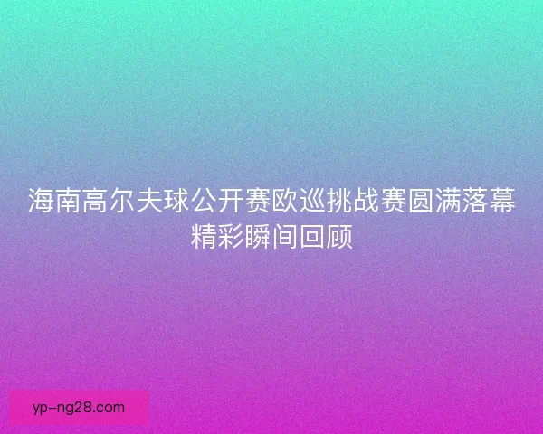海南高尔夫球公开赛欧巡挑战赛圆满落幕精彩瞬间回顾 海南高尔夫球公开赛欧巡挑战赛圆满落幕精彩瞬间回顾