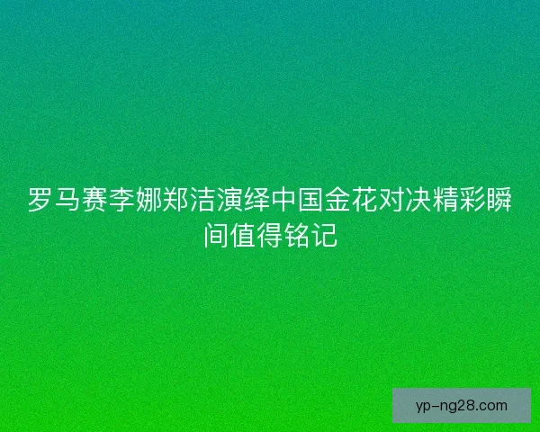 罗马赛李娜郑洁演绎中国金花对决精彩瞬间值得铭记 罗马赛李娜郑洁演绎中国金花对决精彩瞬间值得铭记