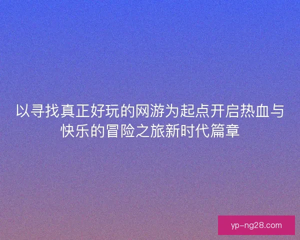 以寻找真正好玩的网游为起点开启热血与快乐的冒险之旅新时代篇章