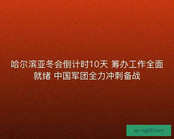 哈尔滨亚冬会倒计时10天 筹办工作全面就绪 中国军团全力冲刺备战
