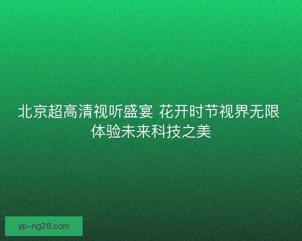 北京超高清视听盛宴 花开时节视界无限 体验未来科技之美