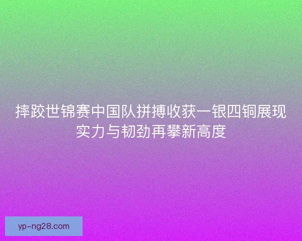 摔跤世锦赛中国队拼搏收获一银四铜展现实力与韧劲再攀新高度