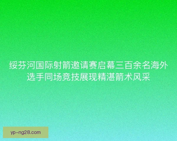 绥芬河国际射箭邀请赛启幕三百余名海外选手同场竞技展现精湛箭术风采